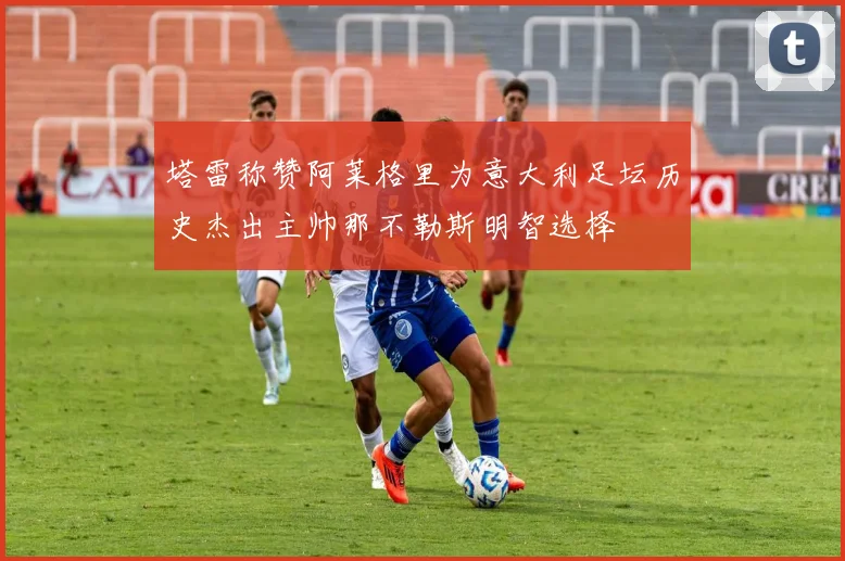 塔雷称赞阿莱格里为意大利足坛历史杰出主帅那不勒斯明智选择