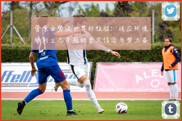 菅原由势谈世界杯征程：适应环境顺利立志夺冠的坚定信念与努力奋斗