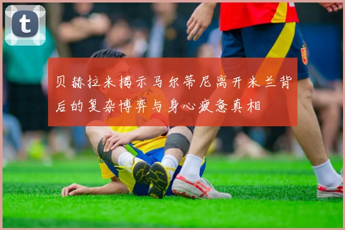 贝赫拉米揭示马尔蒂尼离开米兰背后的复杂博弈与身心疲惫真相