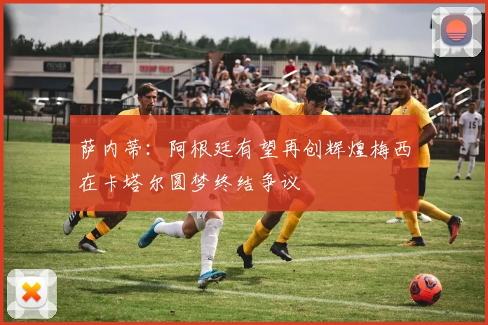 萨内蒂：阿根廷有望再创辉煌梅西在卡塔尔圆梦终结争议