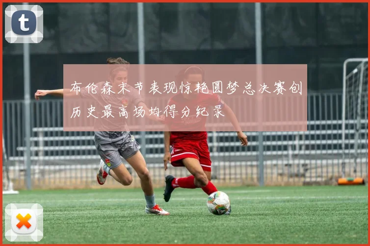 布伦森末节表现惊艳圆梦总决赛创历史最高场均得分纪录