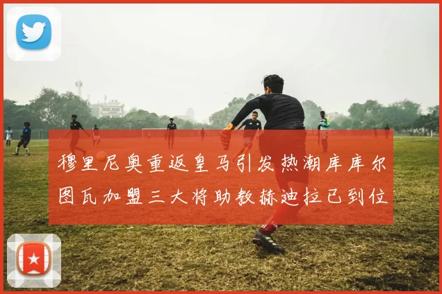 穆里尼奥重返皇马引发热潮库库尔图瓦加盟三大将助教赫迪拉已到位