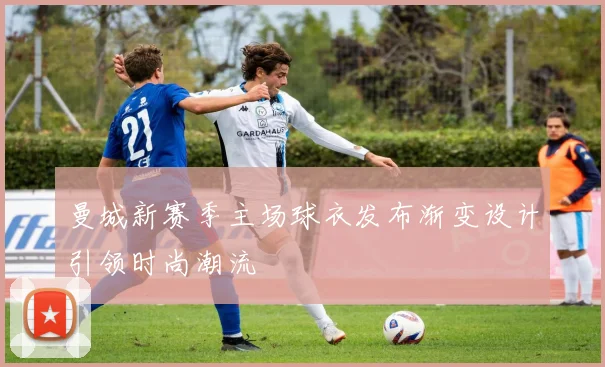曼城新赛季主场球衣发布渐变设计引领时尚潮流