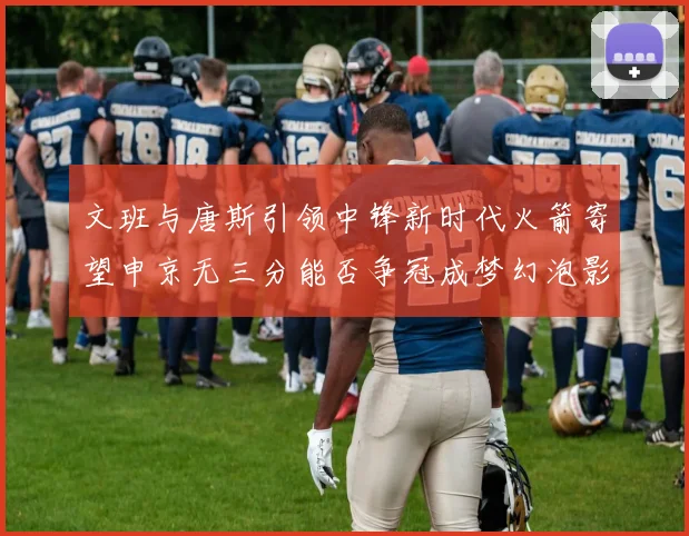 文班与唐斯引领中锋新时代火箭寄望申京无三分能否争冠成梦幻泡影
