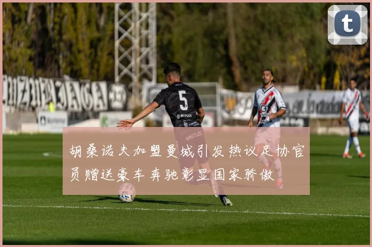 胡桑诺夫加盟曼城引发热议足协官员赠送豪车奔驰彰显国家骄傲