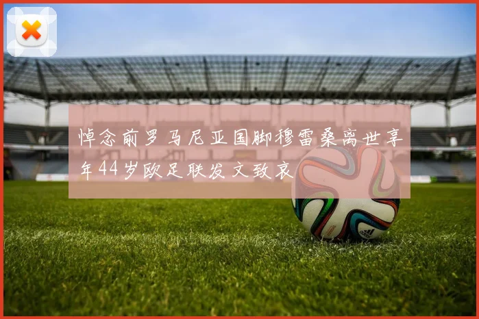 悼念前罗马尼亚国脚穆雷桑离世享年44岁欧足联发文致哀