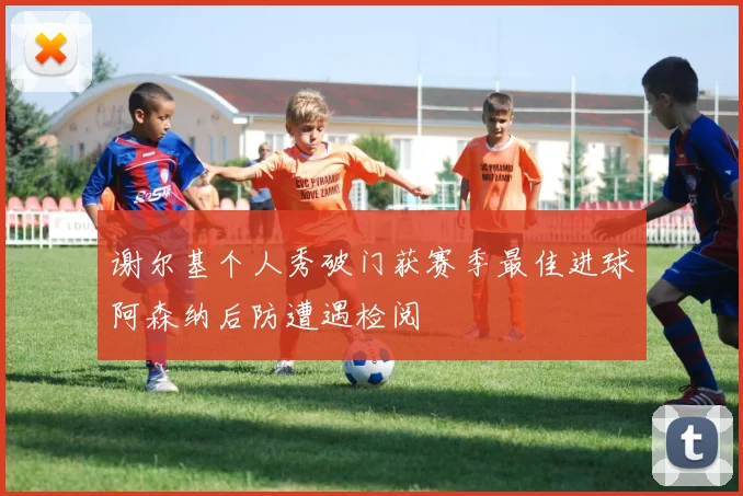 谢尔基个人秀破门获赛季最佳进球阿森纳后防遭遇检阅